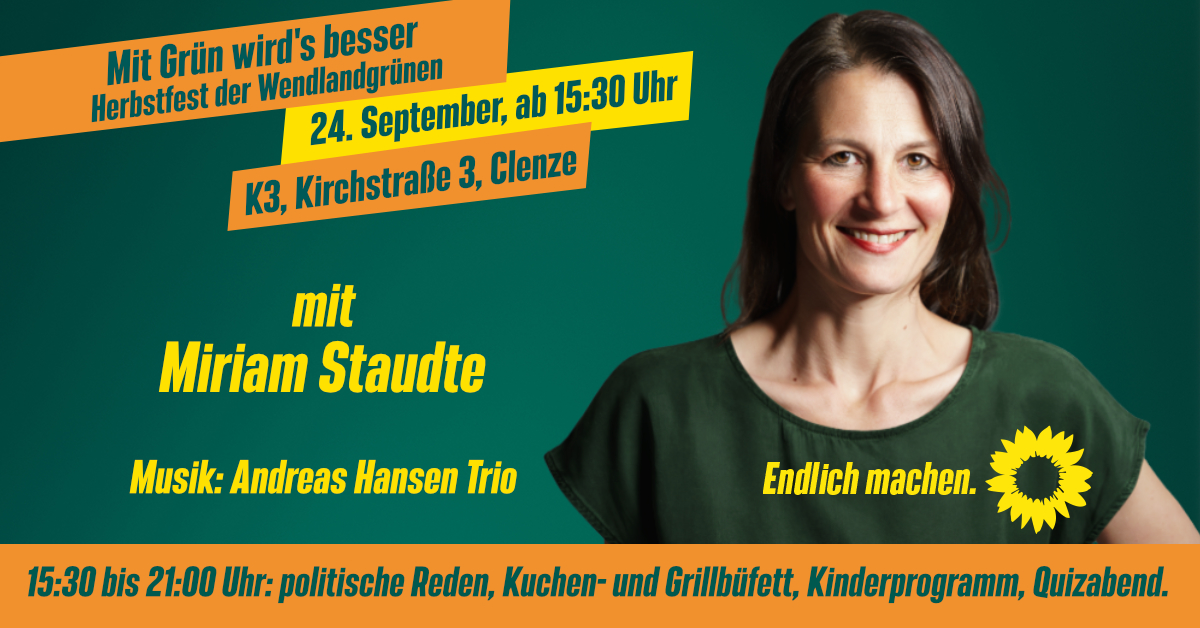 Mit Grün wirds besser - Herbstfest der Wendlandgrünen am 24. September, ab 15:30, K3, Kirchstraße 3, Clenze steht auf zwei orangenen und einem gelb eingefärbten Balken im oberen Drittel des Bildes. Ein Foto von Miriam Staudte ist am rechten Bildrand auf grünem Grund. Musik: Andreas Hansen Trio steht weiter unten geschrieben. Ebenso wie "Endlich machen" und eine Sonnenblume. Ganz unten steht auf orangenem Grund: 15:30 bis 21 Uhr: politische Reden, Kuchen- und Grillbüffett, Kinderprogramm, Quizabend.